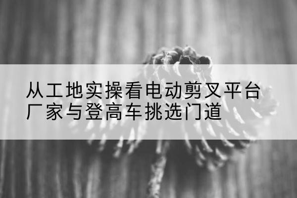 慈利电动剪叉升降平台厂家-从工地实操看电动剪叉平台厂家与登高车挑选门道