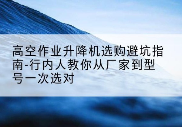 慈利升降平台厂家-高空作业升降机选购避坑指南-行内人教你从厂家到型号一次选对