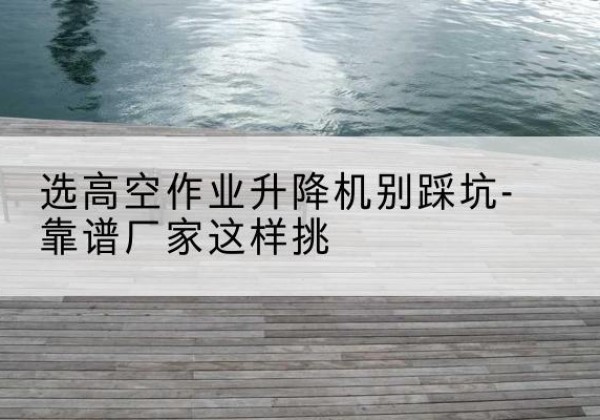 慈利剪叉式升降机厂家-选高空作业升降机别踩坑-靠谱厂家这样挑