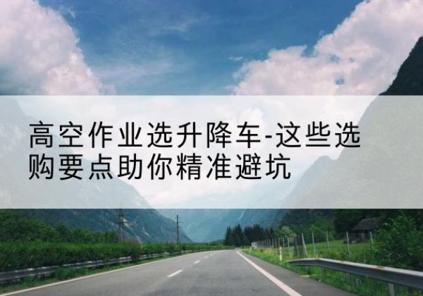 慈利升降车厂家-高空作业选升降车-这些选购要点助你*避坑