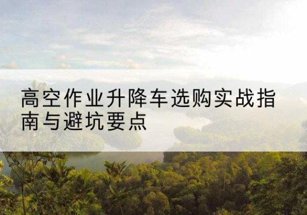 慈利升降车怎么选-高空作业升降车选购实战指南与避坑要点