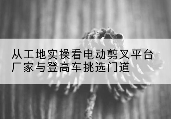 慈利电动剪叉升降平台厂家-从工地实操看电动剪叉平台厂家与登高车挑选门道